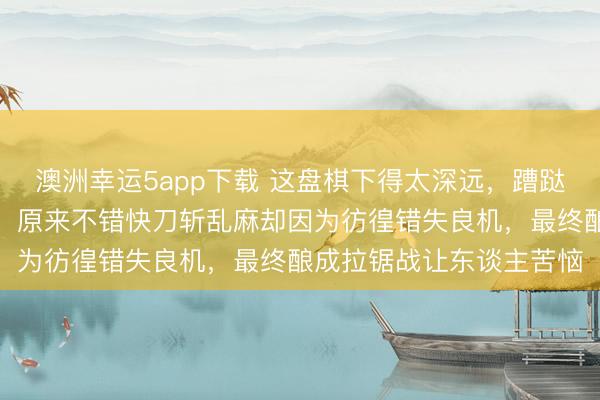 澳洲幸运5app下载 这盘棋下得太深远，蹧跶了多数膂力和元气心灵，原来不错快刀斩乱麻却因为彷徨错失良机，最终酿成拉锯战让东谈主苦恼
