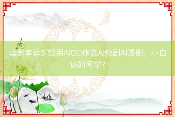 澳洲幸运5 想用AIGC作念AI短剧AI漫剧，小白该如何学？