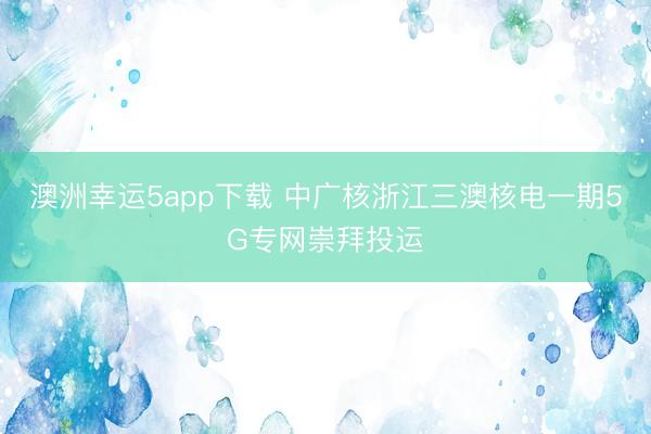 澳洲幸运5app下载 中广核浙江三澳核电一期5G专网崇拜投运