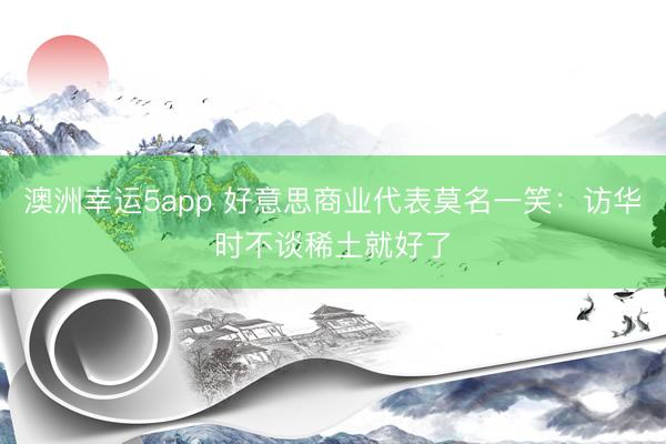 澳洲幸运5app 好意思商业代表莫名一笑：访华时不谈稀土就好了
