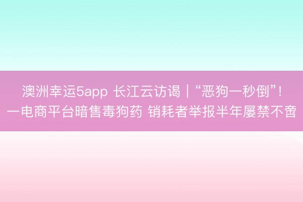澳洲幸运5app 长江云访谒｜“恶狗一秒倒”！一电商平台暗售毒狗药 销耗者举报半年屡禁不啻