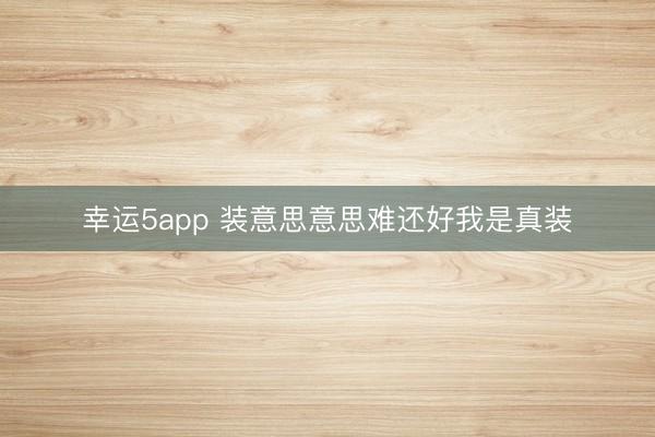 幸运5app 装意思意思难还好我是真装