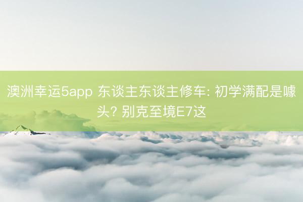 澳洲幸运5app 东谈主东谈主修车: 初学满配是噱头? 别克至境E7这