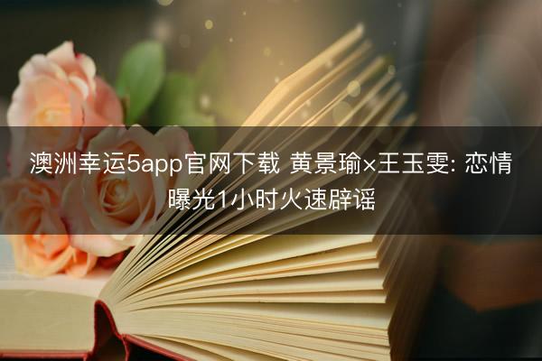 澳洲幸运5app官网下载 黄景瑜×王玉雯: 恋情曝光1小时火速辟谣