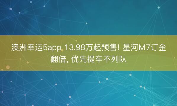 澳洲幸运5app 13.98万起预售! 星河M7订金翻倍, 优先提车不列队