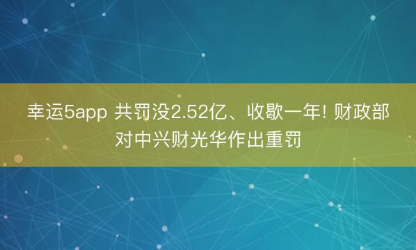 幸运5app 共罚没2.52亿、收歇一年! 财政部对中兴财光华作出重罚