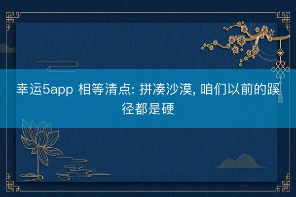 幸运5app 相等清点: 拼凑沙漠, 咱们以前的蹊径都是硬