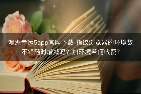 澳洲幸运5app官网下载 指纹浏览器的环境数不错随时增减吗？加环境若何收费？