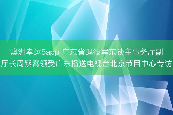 澳洲幸运5app 广东省退役军东谈主事务厅副厅长周紫霄领受广东播送电视台北京节目中心专访