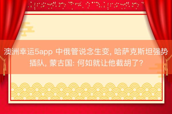 澳洲幸运5app 中俄管说念生变, 哈萨克斯坦强势插队, 蒙古国: 何如就让他截胡了?