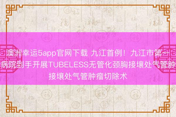 澳洲幸运5app官网下载 九江首例！九江市第一东谈主民病院到手开展TUBELESS无管化颈胸接壤处气管肿瘤切除术