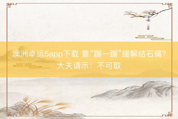 澳洲幸运5app下载 靠“蹦一蹦”缓解结石痛？大夫请示：不可取