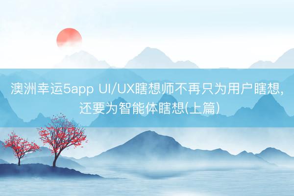 澳洲幸运5app UI/UX瞎想师不再只为用户瞎想, 还要为智能体瞎想(上篇)