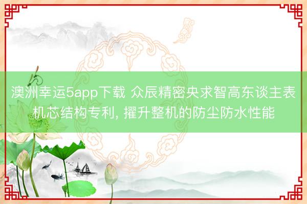 澳洲幸运5app下载 众辰精密央求智高东谈主表机芯结构专利, 擢升整机的防尘防水性能