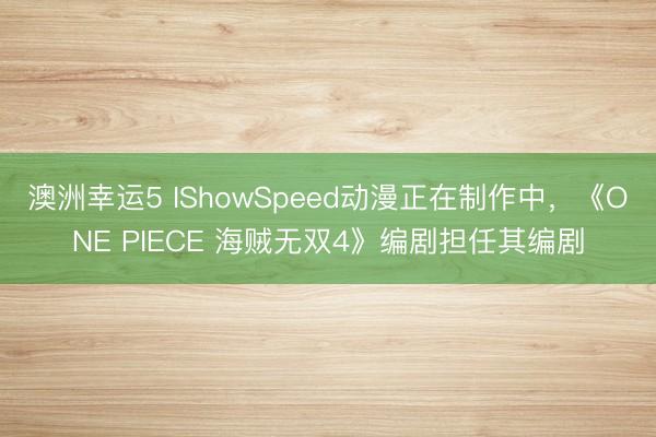 澳洲幸运5 IShowSpeed动漫正在制作中，《ONE PIECE 海贼无双4》编剧担任其编剧