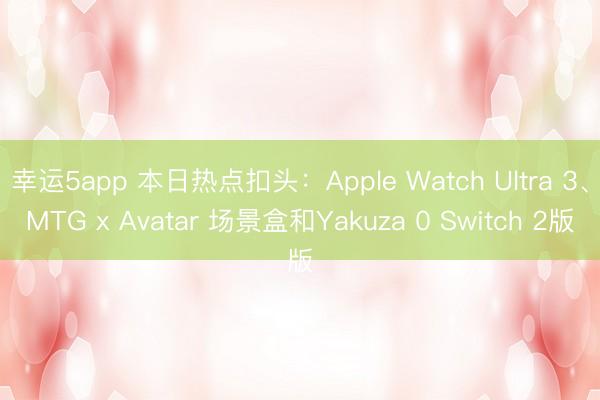 幸运5app 本日热点扣头：Apple Watch Ultra 3、MTG x Avatar 场景盒和Yakuza 0 Switch 2版