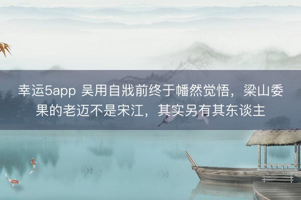幸运5app 吴用自戕前终于幡然觉悟，梁山委果的老迈不是宋江，其实另有其东谈主