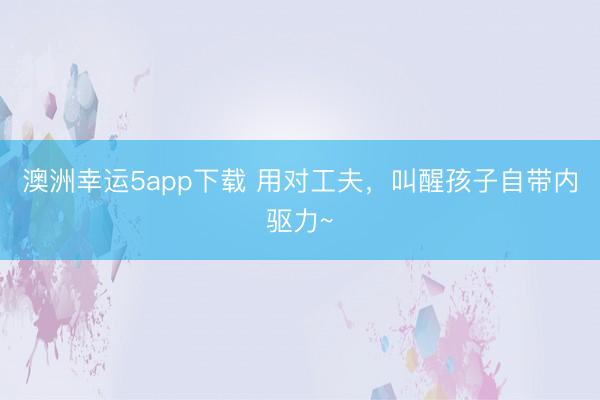 澳洲幸运5app下载 用对工夫，叫醒孩子自带内驱力~