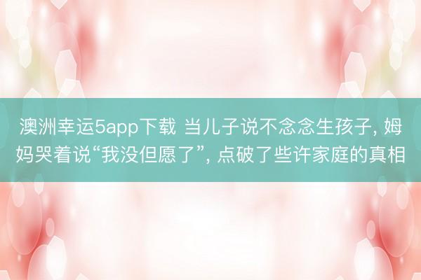 澳洲幸运5app下载 当儿子说不念念生孩子, 姆妈哭着说“我没但愿了”, 点破了些许家庭的真相