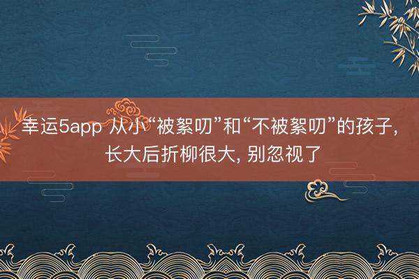 幸运5app 从小“被絮叨”和“不被絮叨”的孩子, 长大后折柳很大, 别忽视了