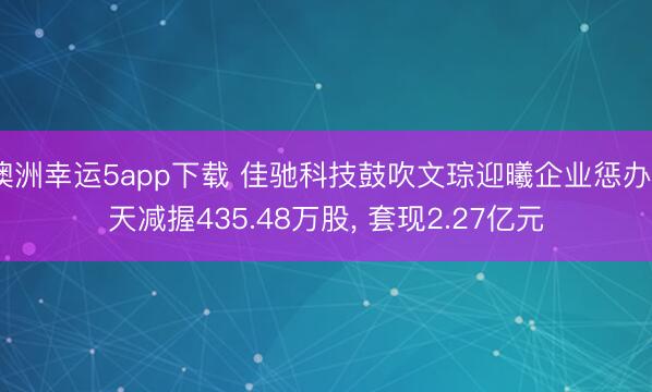 澳洲幸运5app下载 佳驰科技鼓吹文琮迎曦企业惩办7天减握435.48万股, 套现2.27亿元