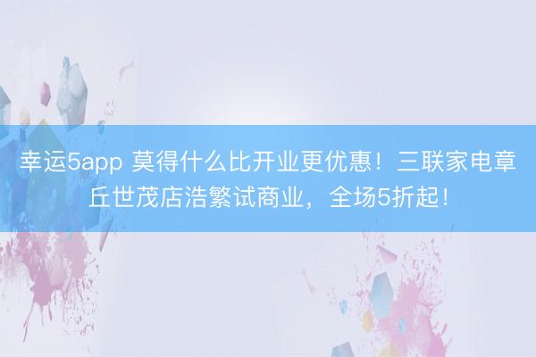 幸运5app 莫得什么比开业更优惠!三联家电章丘世茂店浩繁试商业,全场5折起!