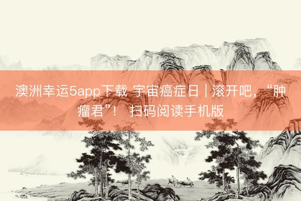 澳洲幸运5app下载 宇宙癌症日 | 滚开吧，“肿瘤君”！ 扫码阅读手机版