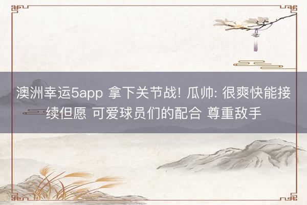 澳洲幸运5app 拿下关节战! 瓜帅: 很爽快能接续但愿 可爱球员们的配合 尊重敌手