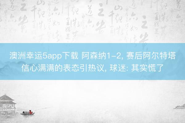 澳洲幸运5app下载 阿森纳1-2, 赛后阿尔特塔信心满满的表态引热议, 球迷: 其实慌了