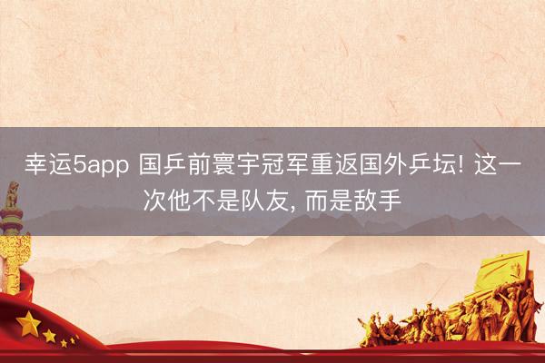 幸运5app 国乒前寰宇冠军重返国外乒坛! 这一次他不是队友, 而是敌手