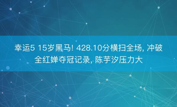 幸运5 15岁黑马! 428.10分横扫全场, 冲破全红婵夺冠记录, 陈芋汐压力大