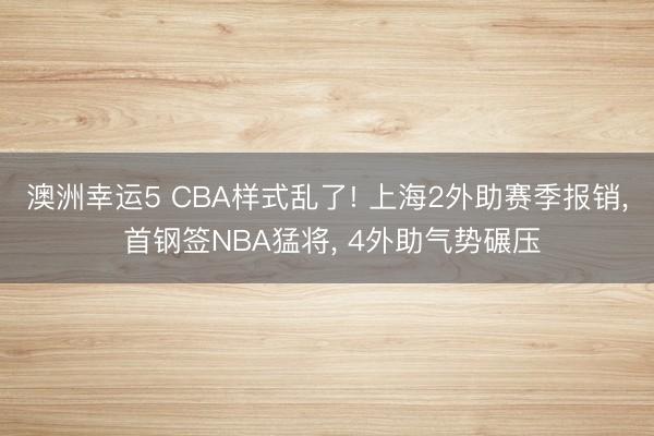 澳洲幸运5 CBA样式乱了! 上海2外助赛季报销, 首钢签NBA猛将, 4外助气势碾压