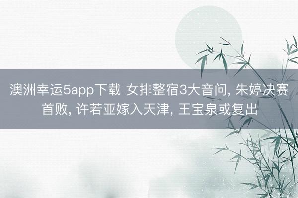 澳洲幸运5app下载 女排整宿3大音问, 朱婷决赛首败, 许若亚嫁入天津, 王宝泉或复出
