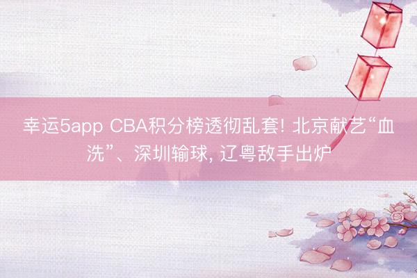 幸运5app CBA积分榜透彻乱套! 北京献艺“血洗”、深圳输球, 辽粤敌手出炉