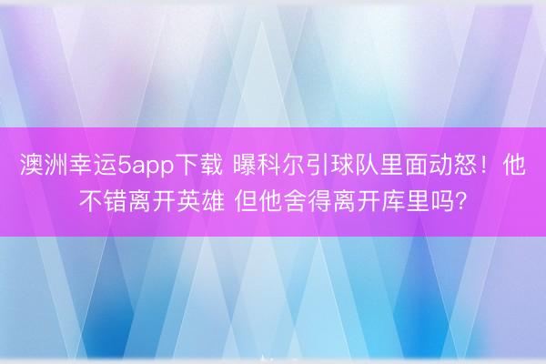 澳洲幸运5app下载 曝科尔引球队里面动怒！他不错离开英雄 但他舍得离开库里吗？