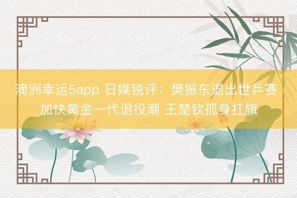 澳洲幸运5app 日媒锐评：樊振东退出世乒赛 加快黄金一代退役潮 王楚钦孤身扛旗