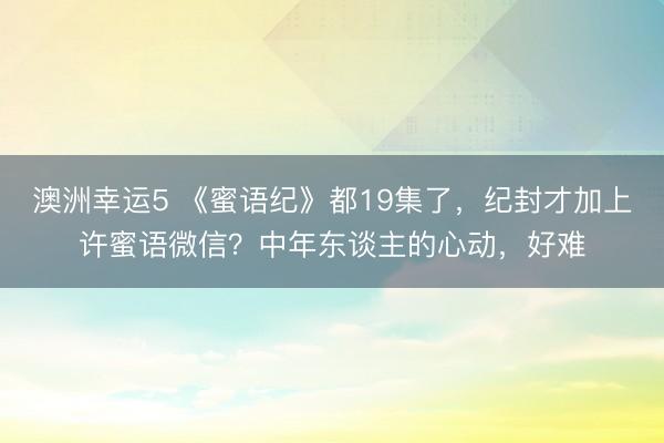 澳洲幸运5 《蜜语纪》都19集了，纪封才加上许蜜语微信？中年东谈主的心动，好难
