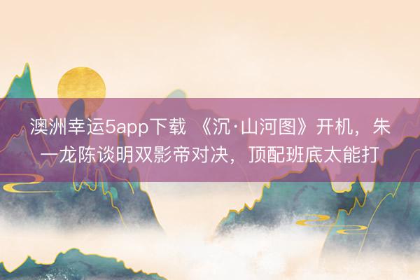 澳洲幸运5app下载 《沉·山河图》开机，朱一龙陈谈明双影帝对决，顶配班底太能打