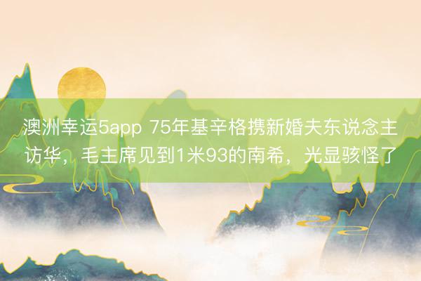 澳洲幸运5app 75年基辛格携新婚夫东说念主访华，毛主席见到1米93的南希，光显骇怪了