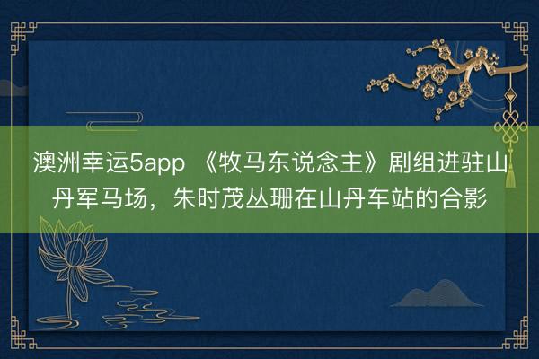 澳洲幸运5app 《牧马东说念主》剧组进驻山丹军马场，朱时茂丛珊在山丹车站的合影