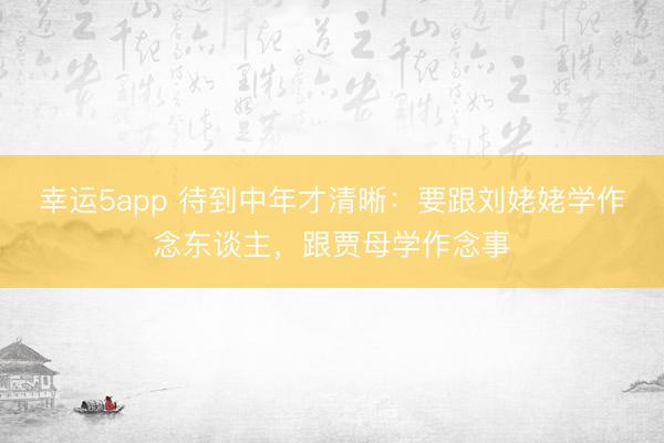 幸运5app 待到中年才清晰：要跟刘姥姥学作念东谈主，跟贾母学作念事