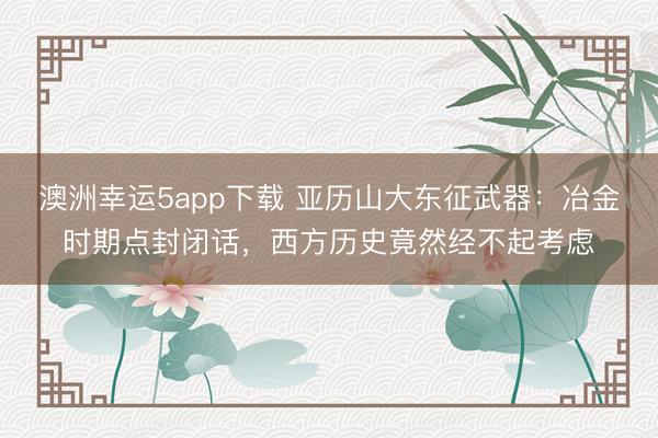 澳洲幸运5app下载 亚历山大东征武器：冶金时期点封闭话，西方历史竟然经不起考虑