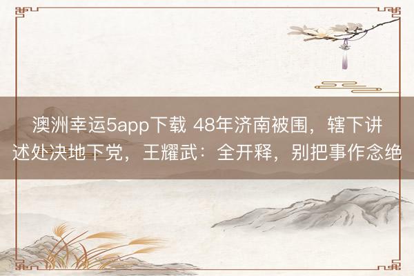 澳洲幸运5app下载 48年济南被围，辖下讲述处决地下党，王耀武：全开释，别把事作念绝