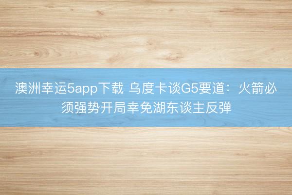 澳洲幸运5app下载 乌度卡谈G5要道：火箭必须强势开局幸免湖东谈主反弹