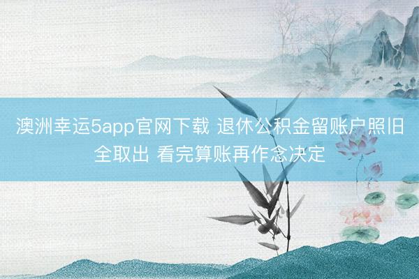 澳洲幸运5app官网下载 退休公积金留账户照旧全取出 看完算账再作念决定