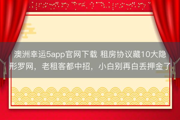澳洲幸运5app官网下载 租房协议藏10大隐形罗网，老租客都中招，小白别再白丢押金了