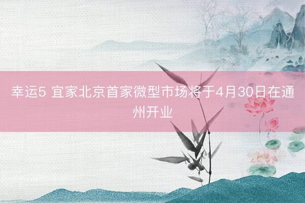 幸运5 宜家北京首家微型市场将于4月30日在通州开业