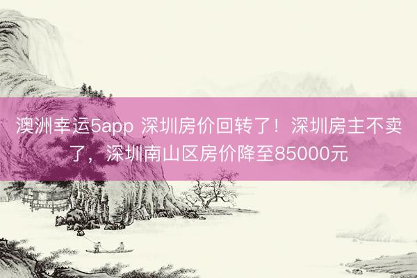 澳洲幸运5app 深圳房价回转了！深圳房主不卖了，深圳南山区房价降至85000元