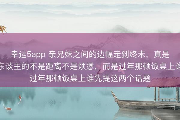 幸运5app 亲兄妹之间的边幅走到终末，真是让你们酿成目生东谈主的不是距离不是烦懑，而是过年那顿饭桌上谁先提这两个话题