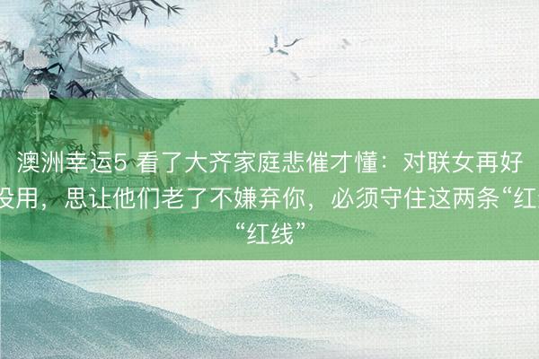 澳洲幸运5 看了大齐家庭悲催才懂：对联女再好也没用，思让他们老了不嫌弃你，必须守住这两条“红线”